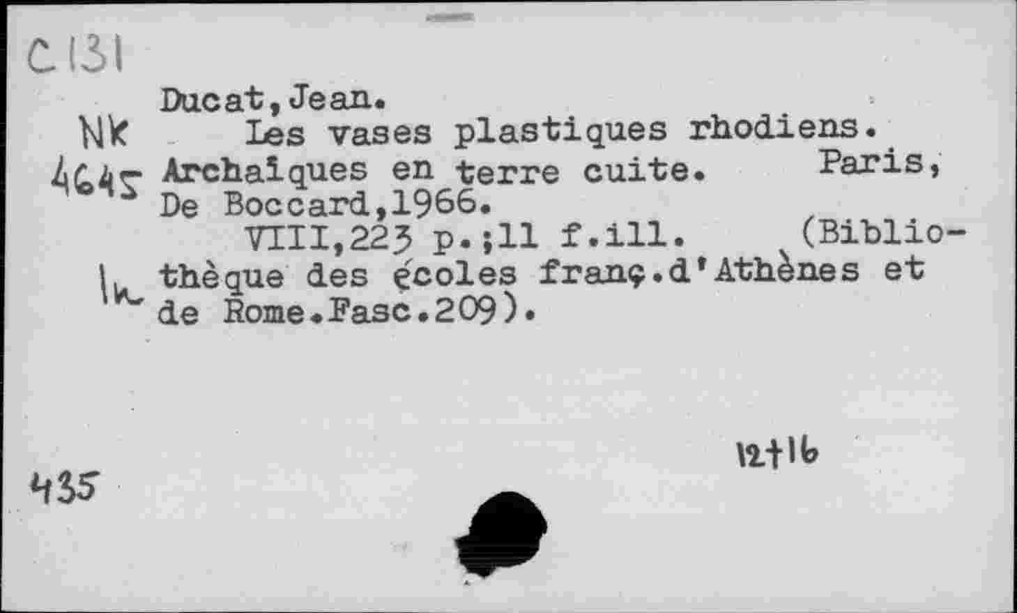 ﻿С131
NK
к
Ducat, Jean.
Tes vases plastiques rhodiens. Archaïques en terre cuite.	Paris,
De Boccard,1966.
TOI,223 p.;ll f.ill.	(Biblio-
thèque des écoles franç.d’Athènes et de Rome.Fasc.209)«
43S
ЮЛІЬ